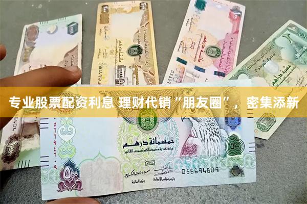 专业股票配资利息 理财代销“朋友圈”，密集添新