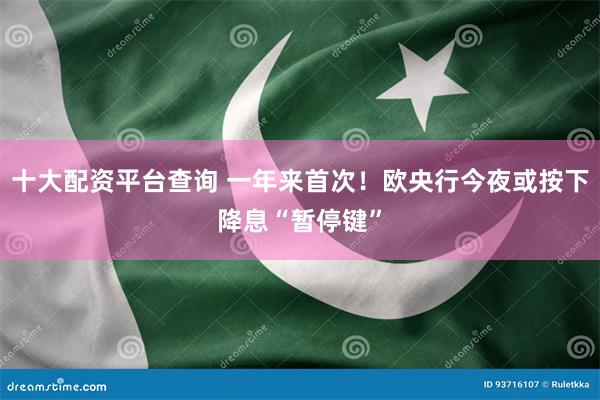 十大配资平台查询 一年来首次！欧央行今夜或按下降息“暂停键”