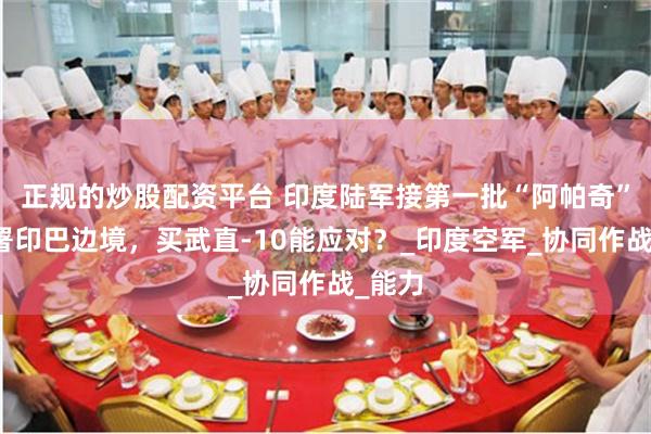 正规的炒股配资平台 印度陆军接第一批“阿帕奇”，部署印巴边境，买武直-10能应对？_印度空军_协同作战_能力