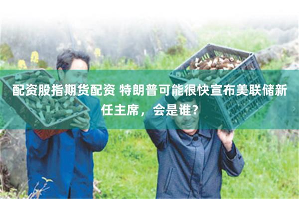 配资股指期货配资 特朗普可能很快宣布美联储新任主席，会是谁？