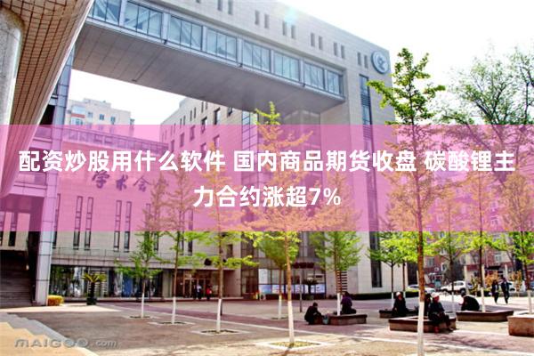 配资炒股用什么软件 国内商品期货收盘 碳酸锂主力合约涨超7%