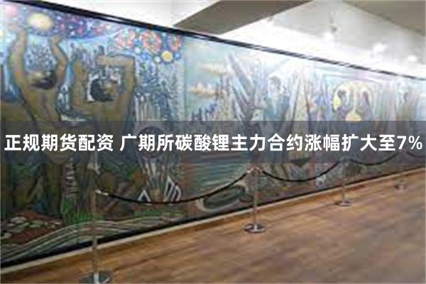 正规期货配资 广期所碳酸锂主力合约涨幅扩大至7%