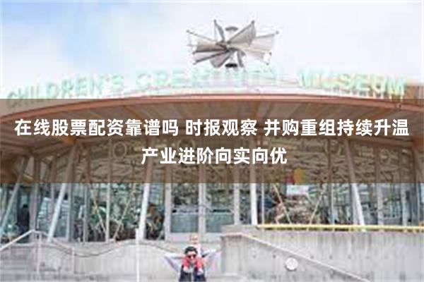 在线股票配资靠谱吗 时报观察 并购重组持续升温 产业进阶向实向优