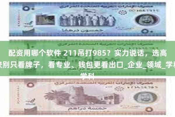 配资用哪个软件 211吊打985？实力说话，选高校别只看牌子，看专业、钱包更看出口_企业_领域_学科