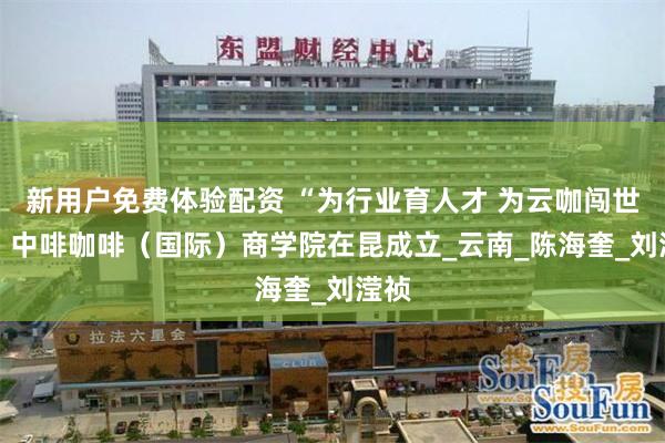 新用户免费体验配资 “为行业育人才 为云咖闯世界” 中啡咖啡（国际）商学院在昆成立_云南_陈海奎_刘滢祯