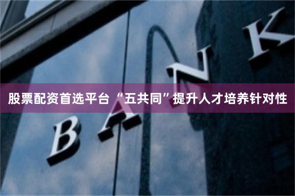 股票配资首选平台 “五共同”提升人才培养针对性