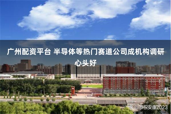 广州配资平台 半导体等热门赛道公司成机构调研心头好