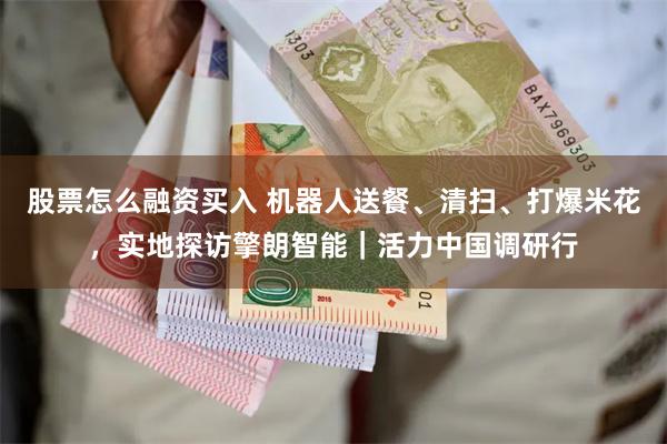 股票怎么融资买入 机器人送餐、清扫、打爆米花，实地探访擎朗智能｜活力中国调研行
