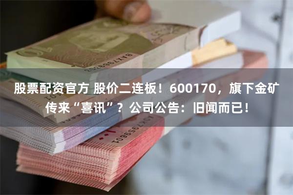 股票配资官方 股价二连板！600170，旗下金矿传来“喜讯”？公司公告：旧闻而已！